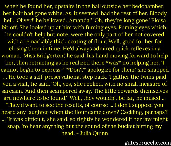 when he found her, upstairs in the hall outside her bedchamber, her hair had gone white.<br />As, it seemed, had the rest of her.<br />Bloody hell. 'Oliver!' he bellowed. 'Amanda!'<br />'Oh, they're long gone,' Eloisa bit off. She looked up at him with fuming eyes. Fuming eyes which, he couldn't help but note, were the only part of her not covered with a remarkably thick coating of flour.<br />Well, good for her for closing them in time. He'd always admired quick reflexes in a woman.<br />'Miss Bridgerton,' he said, his hand moving forward to help her, then retracting as he realized there *was* no helping her. 'I cannot begin to express-'<br />'*Don't* apologize for them,' she snapped ...<br />He took a self-preservational step back. 'I gather the twins paid you a visit,' he said.<br />'Oh, yes,' she replied, with no small measure of sarcasm. 'And then scampered away. The little cowards themselves are nowhere to be found.'<br />'Well, they wouldn't be far,' he mused ... 'They'd want to see the results, of course ... I don't suppose you heard any laughter when the flour came down? Cackling, perhaps?' ...<br />'It was difficult,' she said, so tightly he wondered if her jaw might snap, 'to hear anything but the sound of the bucket hitting my head. - Julia Quinn