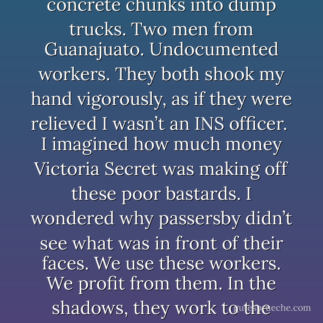 Again, this week as I walked on Broadway, in front of giant photographs of voluptuous supermodels at a Victoria Secret mega-store, who was rebuilding the sidewalks? With sweaty headbands, ripped-up jeans, and dust on their brown faces? Their muscled hands quivered as they worked the jack-hammers and lugged the concrete chunks into dump trucks. Two men from Guanajuato. Undocumented workers. They both shook my hand vigorously, as if they were relieved I wasn’t an INS officer.<br /><br />I imagined how much money Victoria Secret was making off these poor bastards. I wondered why passersby didn’t see what was in front of their faces. We use these workers. We profit from them. In the shadows, they work to the bone, for pennies. And it’s so easy to blame them for everything and nothing simply because they are powerless, and dark-skinned,and speak with funny accents. Illegal is illegal. It is a phrase, shallow and cruel, that should prompt any decent American to burn with anger. - Sergio Troncoso