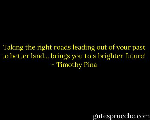 Taking the right roads leading out of your past to better land... brings you to a brighter future! - Timothy Pina