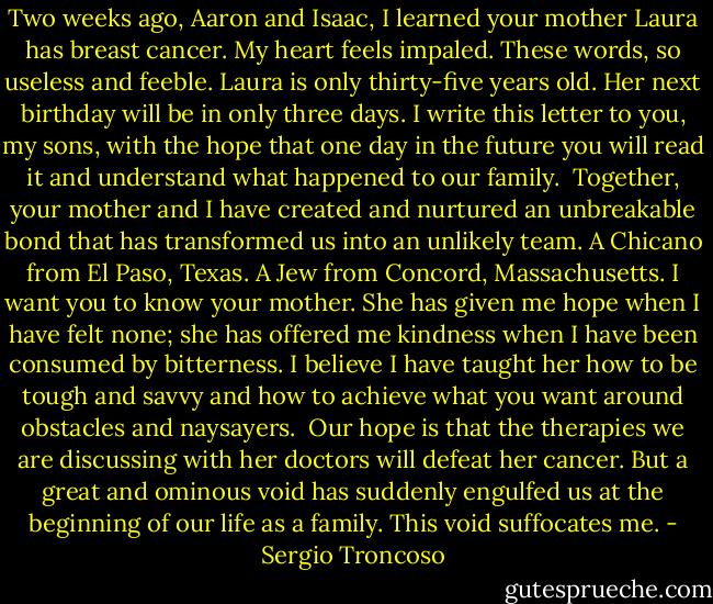 Two weeks ago, Aaron and Isaac, I learned your mother Laura has breast cancer. My heart feels impaled. These words, so useless and feeble. Laura is only thirty-five years old. Her next birthday will be in only three days. I write this letter to you, my sons, with the hope that one day in the future you will read it and understand what happened to our family.<br /><br />Together, your mother and I have created and nurtured an unbreakable bond that has transformed us into an unlikely team. A Chicano from El Paso, Texas. A Jew from Concord, Massachusetts. I want you to know your mother. She has given me hope when I have felt none; she has offered me kindness when I have been consumed by bitterness. I believe I have taught her how to be tough and savvy and how to achieve what you want around obstacles and naysayers.<br /><br />Our hope is that the therapies we are discussing with her doctors will defeat her cancer. But a great and ominous void has suddenly engulfed us at the beginning of our life as a family. This void suffocates me. - Sergio Troncoso