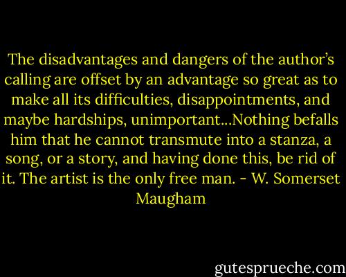 The disadvantages and dangers of the author’s calling are offset by an advantage so great as to make all its difficulties, disappointments, and maybe hardships, unimportant...Nothing befalls him that he cannot transmute into a stanza, a song, or a story, and having done this, be rid of it. The artist is the only free man. - W. Somerset Maugham