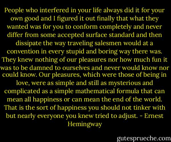 People who interfered in your life always did it for your own good and I figured it out finally that what they wanted was for you to conform completely and never differ from some accepted surface standard and then dissipate the way traveling salesmen would at a convention in every stupid and boring way there was. They knew nothing of our pleasures nor how much fun it was to be damned to ourselves and never would know nor could know. Our pleasures, which were those of being in love, were as simple and still as mysterious and complicated as a simple mathematical formula that can mean all happiness or can mean the end of the world. That is the sort of happiness you should not tinker with but nearly everyone you knew tried to adjust. - Ernest Hemingway
