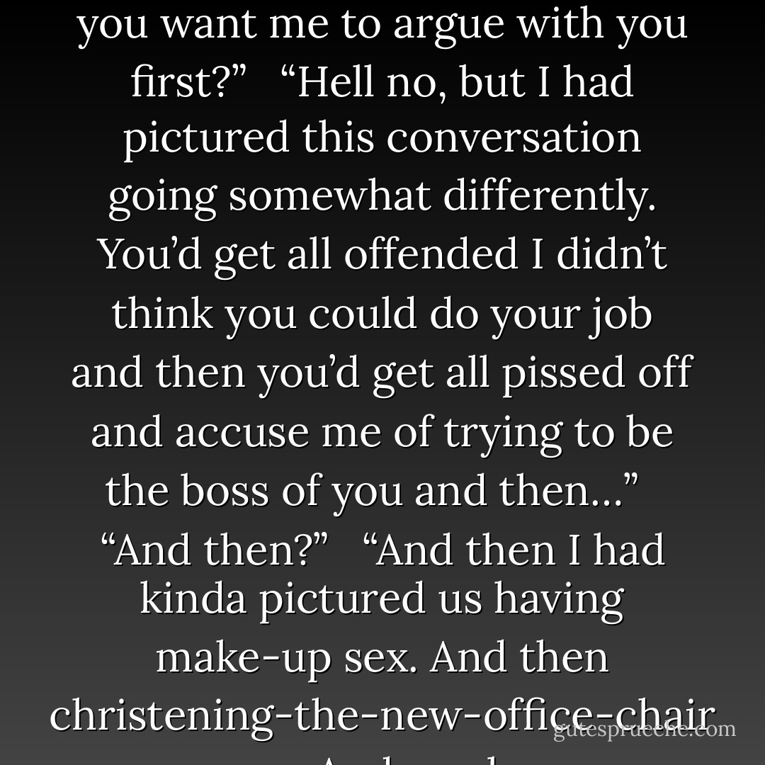 I’ll do it,” she said before she could talk herself out of it.<br /> <br />His dimples flashed as he slapped a hand over his heart in mock surprise. “Just like that?”<br /> <br />“Did you want me to argue with you first?”<br /> <br />“Hell no, but I had pictured this conversation going somewhat differently. You’d get all offended I didn’t think you could do your job and then you’d get all pissed off and accuse me of trying to be the boss of you and then…”<br /> <br />“And then?”<br /> <br />“And then I had kinda pictured us having make-up sex. And then christening-the-new-office-chair sex. And maybe christening-the-old-office-desk sex because, as far as I know, it was never christened. And— - Shannon Stacey