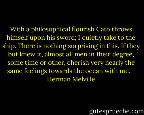 With a philosophical flourish Cato throws himself upon his sword; I quietly take to the ship. There is nothing surprising in this. If they but knew it, almost all men in their degree, some time or other, cherish very nearly the same feelings towards the ocean with me. - Herman Melville
