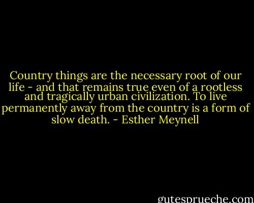Country things are the necessary root of our life - and that remains true even of a rootless and tragically urban civilization. To live permanently away from the country is a form of slow death. - Esther Meynell