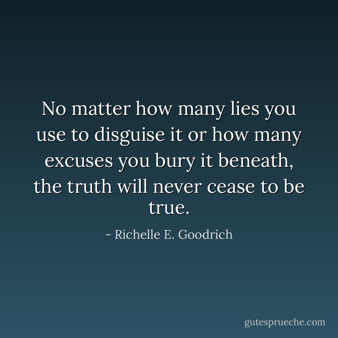 No matter how many lies you use to disguise it or how many excuses you bury it beneath, the truth will never cease to be true. - Richelle E. Goodrich