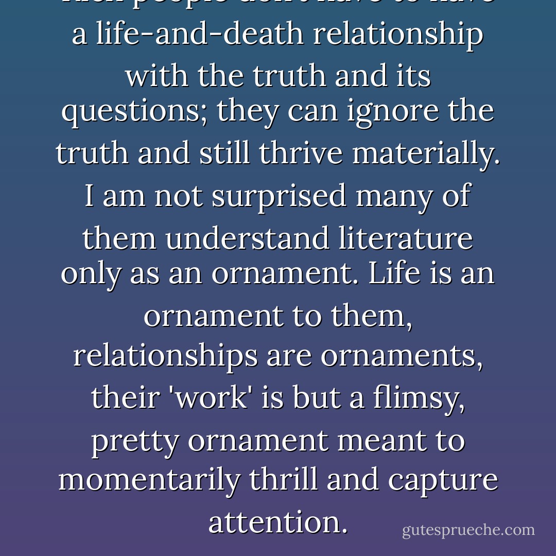 Rich people don’t have to have a life-and-death relationship with the truth and its questions; they can ignore the truth and still thrive materially. I am not surprised many of them understand literature only as an ornament. Life is an ornament to them, relationships are ornaments, their 'work' is but a flimsy, pretty ornament meant to momentarily thrill and capture attention. - Sergio Troncoso