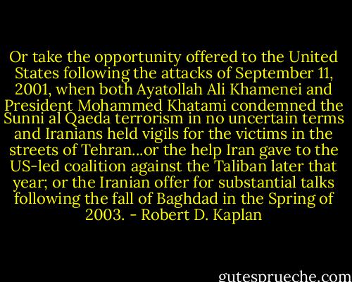 Or take the opportunity offered to the United States following the attacks of September 11, 2001, when both Ayatollah Ali Khamenei and President Mohammed Khatami condemned the Sunni al Qaeda terrorism in no uncertain terms and Iranians held vigils for the victims in the streets of Tehran...or the help Iran gave to the US-led coalition against the Taliban later that year; or the Iranian offer for substantial talks following the fall of Baghdad in the Spring of 2003. - Robert D. Kaplan