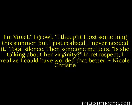 I'm Violet," I growl. "I thought I lost something this summer, but I just realized, I never needed it."<br />Total silence.<br />Then someone mutters, "Is she talking about her virginity?"<br />In retrospect, I realize I could have worded that better. - Nicole Christie