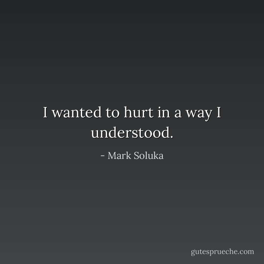 I wanted to hurt in a way I understood. - Mark Soluka
