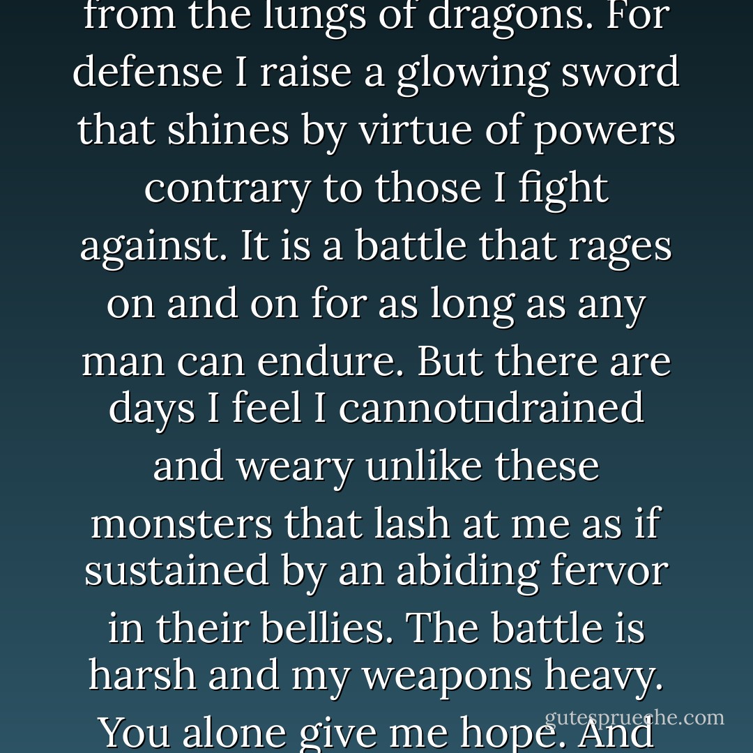 My world burns severe.<br />Pockets of sweltering air attack every inch of me exposed, heated by fire spewed forth from the lungs of dragons. For defense I raise a glowing sword that shines by virtue of powers contrary to those I fight against. It is a battle that rages on and on for as long as any man can endure. But there are days I feel I cannot―drained and weary unlike these monsters that lash at me as if sustained by an abiding fervor in their bellies. The battle is harsh and my weapons heavy.<br /><i>You alone give me hope.</i><br />And for that reason only I raise my sword and prepare to push the demons back once again. - Richelle E. Goodrich