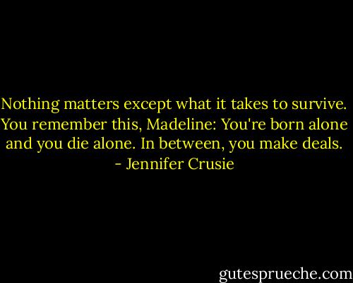 Nothing matters except what it takes to survive. You remember this, Madeline: You're born alone and you die alone. In between, you make deals. - Jennifer Crusie
