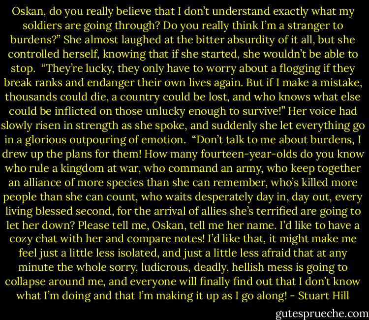Oskan, do you really believe that I don’t understand exactly what my soldiers are going through? Do you really think I’m a stranger to burdens?” She almost laughed at the bitter absurdity of it all, but she controlled herself, knowing that if she started, she wouldn’t be able to stop.<br /><br />“They’re lucky, they only have to worry about a flogging if they break ranks and endanger their own lives again. But if I make a mistake, thousands could die, a country could be lost, and who knows what else could be inflicted on those unlucky enough to survive!” Her voice had slowly risen in strength as she spoke, and suddenly she let everything go in a glorious outpouring of emotion.<br /><br />“Don’t talk to me about burdens, I drew up the plans for them! How many fourteen-year-olds do you know who rule a kingdom at war, who command an army, who keep together an alliance of more species than she can remember, who’s killed more people than she can count, who waits desperately day in, day out, every living blessed second, for the arrival of allies she’s terrified are going to let her down? Please tell me, Oskan, tell me her name. I’d like to have a cozy chat with her and compare notes! I’d like that, it might make me feel just a little less isolated, and just a little less afraid that at any minute the whole sorry, ludicrous, deadly, hellish mess is going to collapse around me, and everyone will finally find out that I don’t know what I’m doing and that I’m making it up as I go along! - Stuart Hill