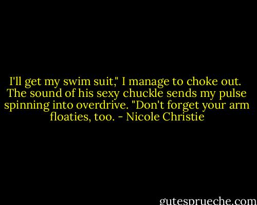 I'll get my swim suit," I manage to choke out. <br />The sound of his sexy chuckle sends my pulse spinning into overdrive. "Don't forget your arm floaties, too. - Nicole Christie
