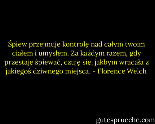 Śpiew przejmuje kontrolę nad całym twoim ciałem i umysłem. Za każdym razem, gdy przestaję śpiewać, czuję się, jakbym wracała z jakiegoś dziwnego miejsca. - Florence Welch