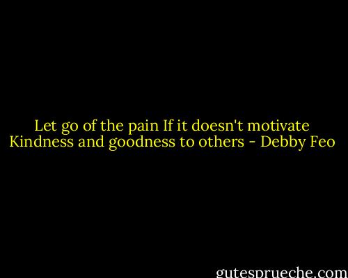 Let go of the pain<br />If it doesn't motivate<br />Kindness and goodness to others - Debby Feo