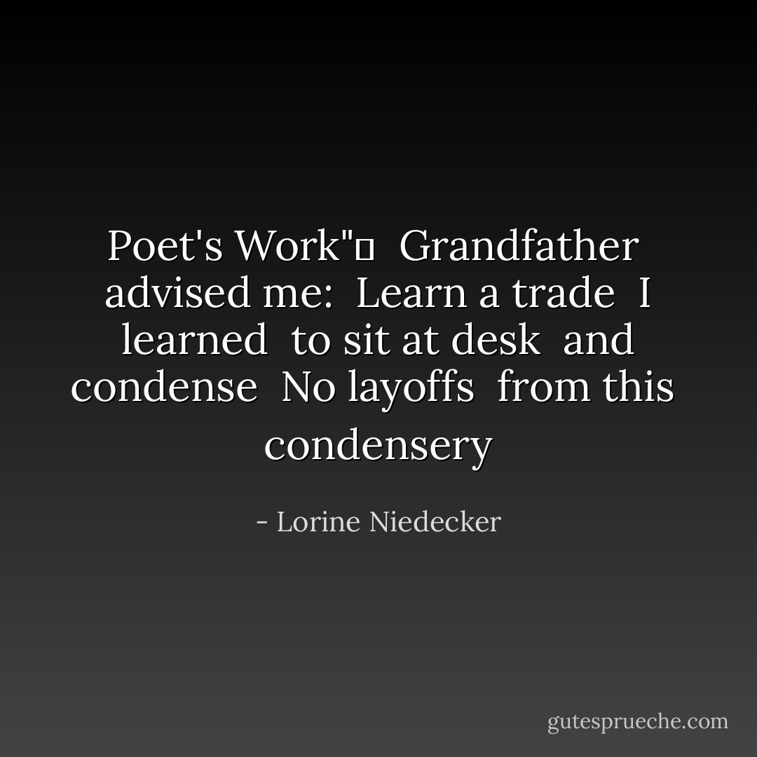 Poet's Work"	<br /><br />Grandfather<br /> advised me:<br /> Learn a trade<br /><br />I learned<br /> to sit at desk<br /> and condense<br /><br />No layoffs<br /> from this<br /> condensery - Lorine Niedecker