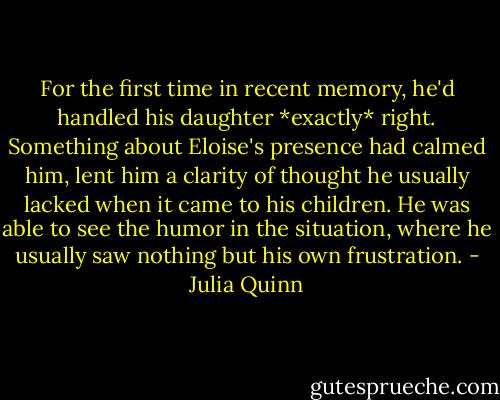 For the first time in recent memory, he'd handled his daughter *exactly* right. Something about Eloise's presence had calmed him, lent him a clarity of thought he usually lacked when it came to his children. He was able to see the humor in the situation, where he usually saw nothing but his own frustration. - Julia Quinn