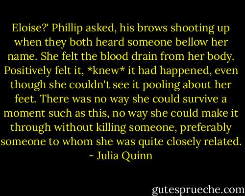 Eloise?' Phillip asked, his brows shooting up when they both heard someone bellow her name.<br />She felt the blood drain from her body. Positively felt it, *knew* it had happened, even though she couldn't see it pooling about her feet. There was no way she could survive a moment such as this, no way she could make it through without killing someone, preferably someone to whom she was quite closely related. - Julia Quinn