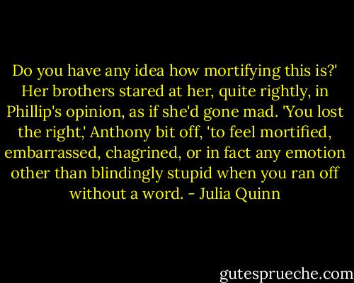 Do you have any idea how mortifying this is?'<br />Her brothers stared at her, quite rightly, in Phillip's opinion, as if she'd gone mad.<br />'You lost the right,' Anthony bit off, 'to feel mortified, embarrassed, chagrined, or in fact any emotion other than blindingly stupid when you ran off without a word. - Julia Quinn