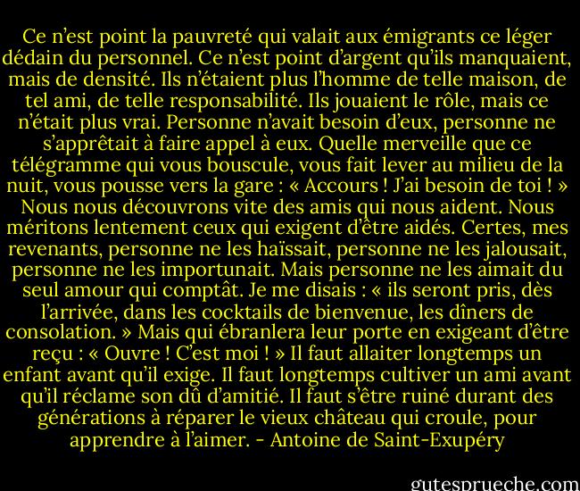 Ce n’est point la pauvreté qui valait aux émigrants ce léger dédain du personnel. Ce n’est point d’argent qu’ils manquaient, mais de densité. Ils n’étaient plus l’homme de telle maison, de tel ami, de telle responsabilité. Ils jouaient le rôle, mais ce n’était plus vrai. Personne n’avait besoin d’eux, personne ne s’apprêtait à faire appel à eux. Quelle merveille que ce télégramme qui vous bouscule, vous fait lever au milieu de la nuit, vous pousse vers la gare : « Accours ! J’ai besoin de toi ! » Nous nous découvrons vite des amis qui nous aident. Nous méritons lentement ceux qui exigent d’être aidés. Certes, mes revenants, personne ne les haïssait, personne ne les jalousait, personne ne les importunait. Mais personne ne les aimait du seul amour qui comptât. Je me disais : « ils seront pris, dès l’arrivée, dans les cocktails de bienvenue, les dîners de consolation. » Mais qui ébranlera leur porte en exigeant d’être reçu : « Ouvre ! C’est moi ! » Il faut allaiter longtemps un enfant avant qu’il exige. Il faut longtemps cultiver un ami avant qu’il réclame son dû d’amitié. Il faut s’être ruiné durant des générations à réparer le vieux château qui croule, pour apprendre à l’aimer. - Antoine de Saint-Exupéry