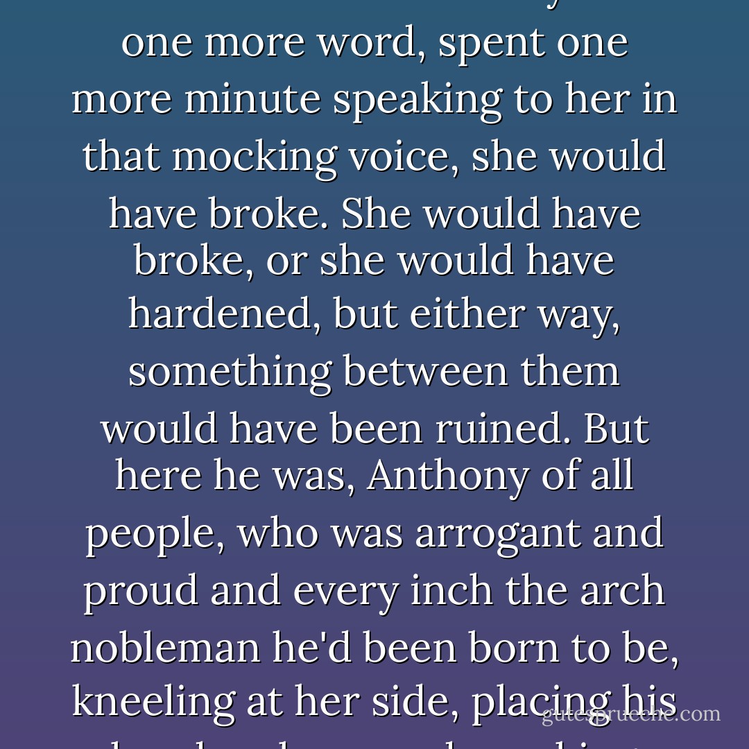 She looked up at him, wondering when it was that this man, her brother, had become so wise. If he'd yelled one more word, spent one more minute speaking to her in that mocking voice, she would have broke. She would have broke, or she would have hardened, but either way, something between them would have been ruined.<br />But here he was, Anthony of all people, who was arrogant and proud and every inch the arch nobleman he'd been born to be, kneeling at her side, placing his hand on hers, and speaking with a kindness that nearly broke her heart. - Julia Quinn