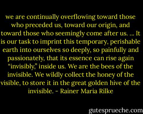 we are continually overflowing toward those who preceded us, toward our origin, and toward those who seemingly come after us. ... It is our task to imprint this temporary, perishable earth into ourselves so deeply, so painfully and passionately, that its essence can rise again “invisibly,” inside us. We are the bees of the invisible. We wildly collect the honey of the visible, to store it in the great golden hive of the invisible. - Rainer Maria Rilke
