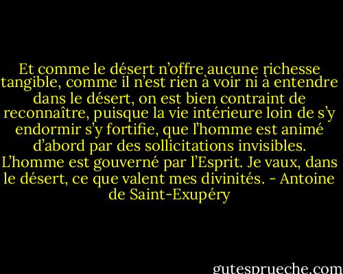 Et comme le désert n’offre aucune richesse tangible, comme il n’est rien à voir ni à entendre dans le désert, on est bien contraint de reconnaître, puisque la vie intérieure loin de s’y endormir s’y fortifie, que l’homme est animé d’abord par des sollicitations invisibles. L’homme est gouverné par l’Esprit. Je vaux, dans le désert, ce que valent mes divinités. - Antoine de Saint-Exupéry
