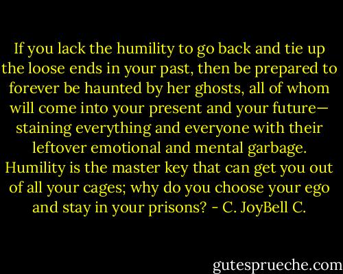 If you lack the humility to go back and tie up the loose ends in your past, then be prepared to forever be haunted by her ghosts, all of whom will come into your present and your future— staining everything and everyone with their leftover emotional and mental garbage. Humility is the master key that can get you out of all your cages; why do you choose your ego and stay in your prisons? - C. JoyBell C.