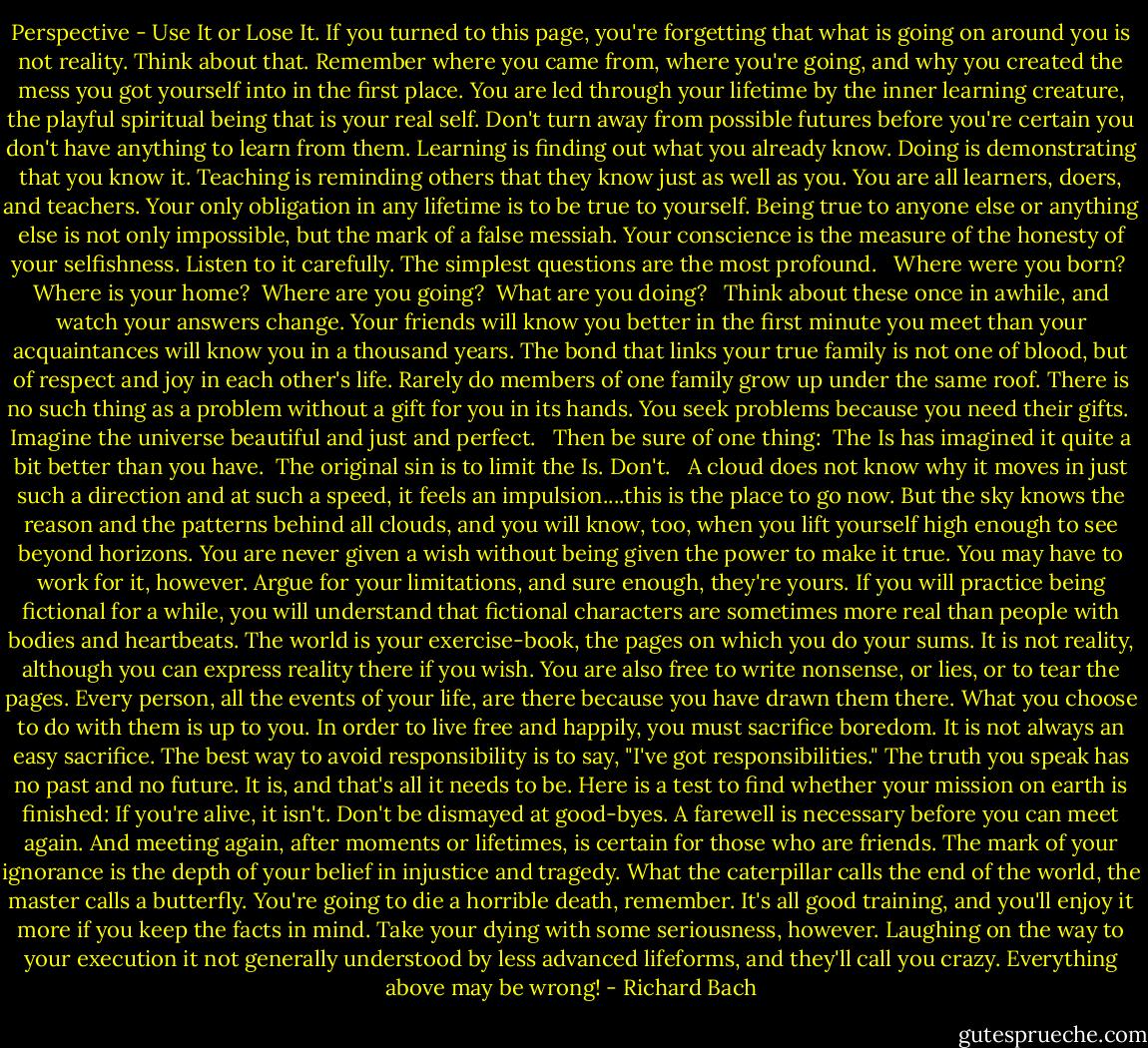 Perspective - Use It or Lose It. If you turned to this page, you're forgetting that what is going on around you is not reality. Think about that.<br />Remember where you came from, where you're going, and why you created the mess you got yourself into in the first place.<br />You are led through your lifetime by the inner learning creature, the playful spiritual being that is your real self. Don't turn away from possible futures before you're certain you don't have anything to learn from them.<br />Learning is finding out what you already know. Doing is demonstrating that you know it. Teaching is reminding others that they know just as well as you. You are all learners, doers, and teachers.<br />Your only obligation in any lifetime is to be true to yourself. Being true to anyone else or anything else is not only impossible, but the mark of a false messiah.<br />Your conscience is the measure of the honesty of your selfishness. Listen to it carefully.<br />The simplest questions are the most profound.<br /><br /> Where were you born?<br /> Where is your home?<br /> Where are you going?<br /> What are you doing? <br /><br />Think about these once in awhile, and watch your answers change.<br />Your friends will know you better in the first minute you meet than your acquaintances will know you in a thousand years.<br />The bond that links your true family is not one of blood, but of respect and joy in each other's life.<br />Rarely do members of one family grow up under the same roof.<br />There is no such thing as a problem without a gift for you in its hands. You seek problems because you need their gifts.<br /><br />Imagine the universe beautiful and just and perfect.<br /><br /> Then be sure of one thing:<br /> The Is has imagined it quite a bit better than you have.<br /> The original sin is to limit the Is. Don't. <br /><br />A cloud does not know why it moves in just such a direction and at such a speed, it feels an impulsion....this is the place to go now.<br />But the sky knows the reason and the patterns behind all clouds, and you will know, too, when you lift yourself high enough to see beyond horizons.<br />You are never given a wish without being given the power to make it true. You may have to work for it, however.<br />Argue for your limitations, and sure enough, they're yours.<br />If you will practice being fictional for a while, you will understand that fictional characters are sometimes more real than people with bodies and heartbeats.<br />The world is your exercise-book, the pages on which you do your sums.<br />It is not reality, although you can express reality there if you wish. You are also free to write nonsense, or lies, or to tear the pages.<br />Every person, all the events of your life, are there because you have drawn them there. What you choose to do with them is up to you.<br />In order to live free and happily, you must sacrifice boredom. It is not always an easy sacrifice.<br />The best way to avoid responsibility is to say, "I've got responsibilities."<br />The truth you speak has no past and no future. It is, and that's all it needs to be.<br />Here is a test to find whether your mission on earth is finished: If you're alive, it isn't.<br />Don't be dismayed at good-byes. A farewell is necessary before you can meet again.<br />And meeting again, after moments or lifetimes, is certain for those who are friends.<br />The mark of your ignorance is the depth of your belief in injustice and tragedy. What the caterpillar calls the end of the world, the master calls a butterfly.<br />You're going to die a horrible death, remember. It's all good training, and you'll enjoy it more if you keep the facts in mind.<br />Take your dying with some seriousness, however. Laughing on the way to your execution it not generally understood by less advanced lifeforms, and they'll call you crazy.<br />Everything above may be wrong! - Richard Bach