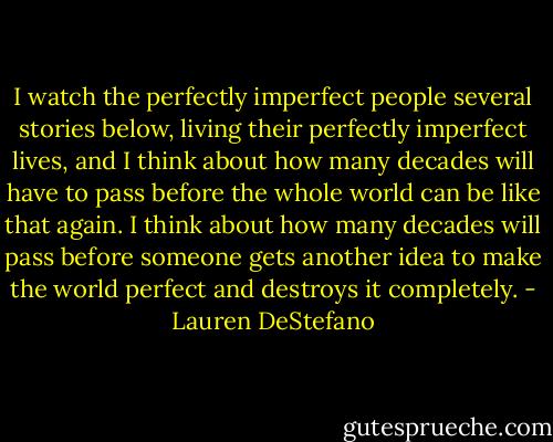 I watch the perfectly imperfect people several stories below, living their perfectly imperfect lives, and I think about how many decades will have to pass before the whole world can be like that again. I think about how many decades will pass before someone gets another idea to make the world perfect and destroys it completely. - Lauren DeStefano