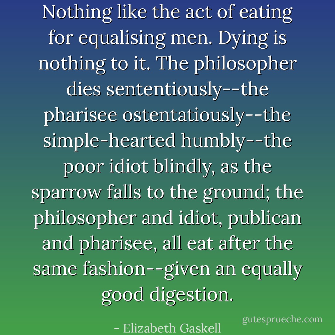 Nothing like the act of eating for equalising men. Dying is nothing to it. The philosopher dies sententiously--the pharisee ostentatiously--the simple-hearted humbly--the poor idiot blindly, as the sparrow falls to the ground; the philosopher and idiot, publican and pharisee, all eat after the same fashion--given an equally good digestion. - Elizabeth Gaskell