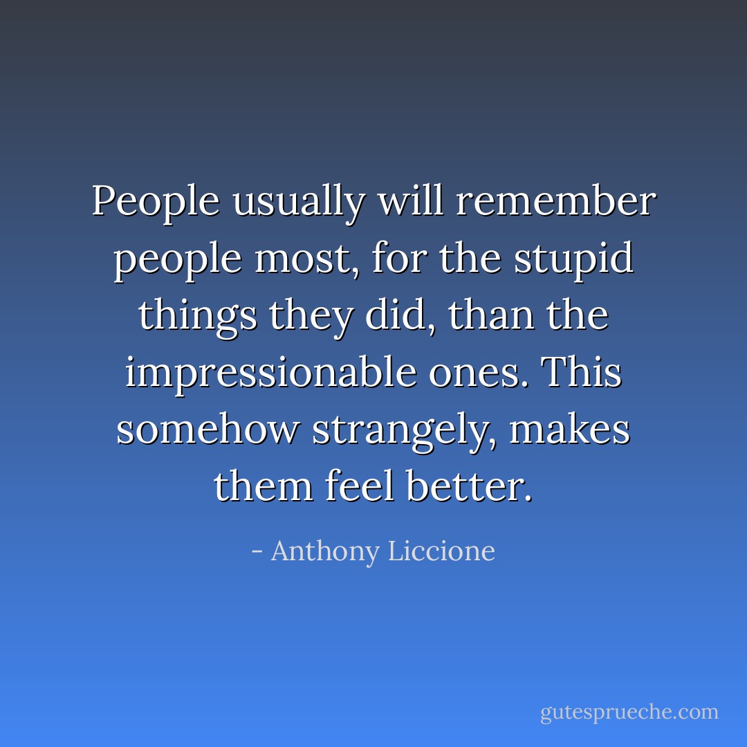 People usually will remember people most, for the stupid things they did, than the impressionable ones. This somehow strangely, makes them feel better. - Anthony Liccione