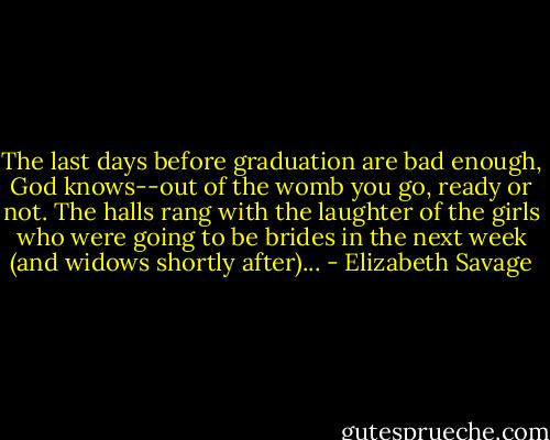 The last days before graduation are bad enough, God knows--out of the womb you go, ready or not. The halls rang with the laughter of the girls who were going to be brides in the next week (and widows shortly after)... - Elizabeth Savage