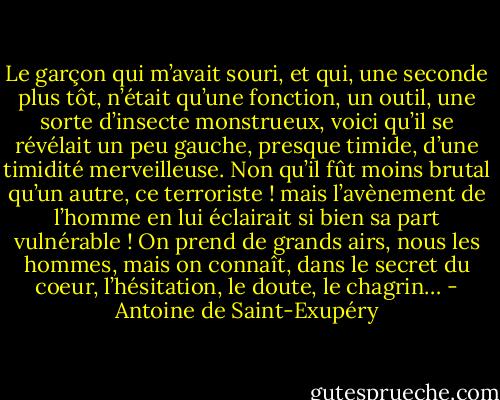 Le garçon qui m’avait souri, et qui, une seconde plus tôt, n’était qu’une fonction, un outil, une sorte d’insecte monstrueux, voici qu’il se révélait un peu gauche, presque timide, d’une timidité merveilleuse. Non qu’il fût moins brutal qu’un autre, ce terroriste ! mais l’avènement de l’homme en lui éclairait si bien sa part vulnérable ! On prend de grands airs, nous les hommes, mais on connaît, dans le secret du coeur, l’hésitation, le doute, le chagrin… - Antoine de Saint-Exupéry
