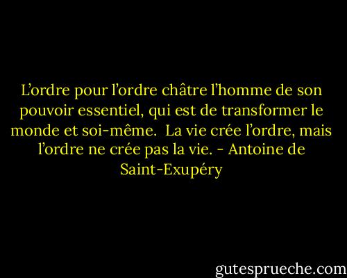 L’ordre pour l’ordre châtre l’homme de son pouvoir essentiel, qui est de transformer le monde et soi-même. <br />La vie crée l’ordre, mais l’ordre ne crée pas la vie. - Antoine de Saint-Exupéry
