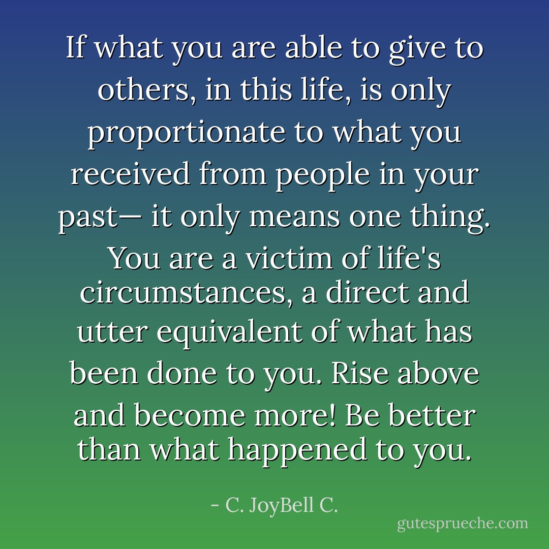 If what you are able to give to others, in this life, is only proportionate to what you received from people in your past— it only means one thing. You are a victim of life's circumstances, a direct and utter equivalent of what has been done to you. Rise above and become more! Be better than what happened to you. - C. JoyBell C.