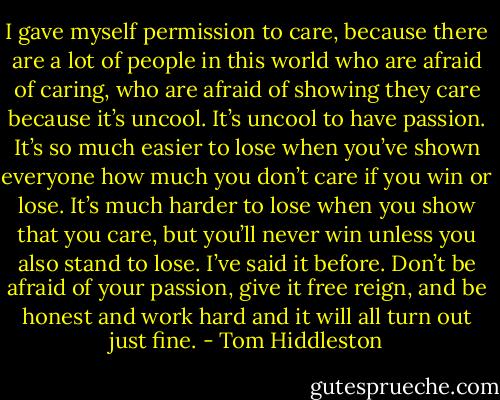 I gave myself permission to care, because there are a lot of people in this world who are afraid of caring, who are afraid of showing they care because it’s uncool. It’s uncool to have passion. It’s so much easier to lose when you’ve shown everyone how much you don’t care if you win or lose. It’s much harder to lose when you show that you care, but you’ll never win unless you also stand to lose. I’ve said it before. Don’t be afraid of your passion, give it free reign, and be honest and work hard and it will all turn out just fine. - Tom Hiddleston