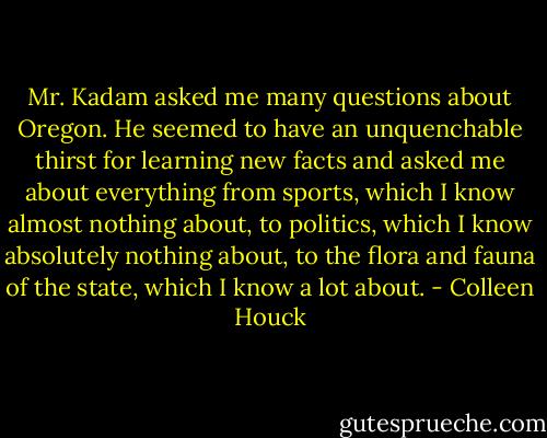 Mr. Kadam asked me many questions about Oregon. He seemed to have an unquenchable thirst for learning new facts and asked me about everything from sports, which I know almost nothing about, to politics, which I know absolutely nothing about, to the flora and fauna of the state, which I know a lot about. - Colleen Houck