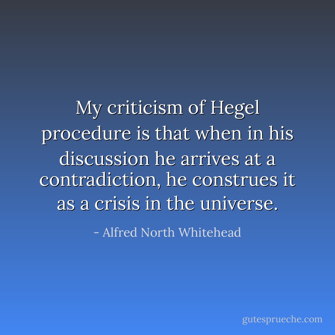 My criticism of <a href="https://www.goodreads.com/author/show/6188.Hegel" title="Hegel" rel="nofollow noopener">Hegel</a> procedure is that when in his discussion he arrives at a contradiction, he construes it as a crisis in the universe. - Alfred North Whitehead