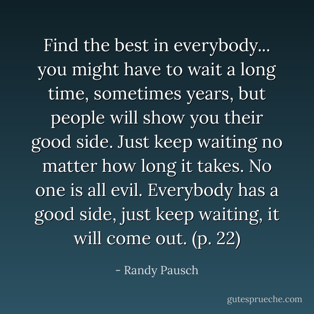 Find the best in everybody... you might have to wait a long time, sometimes years, but people will show you their good side. Just keep waiting no matter how long it takes. No one is all evil. Everybody has a good side, just keep waiting, it will come out. (p. 22) - Randy Pausch