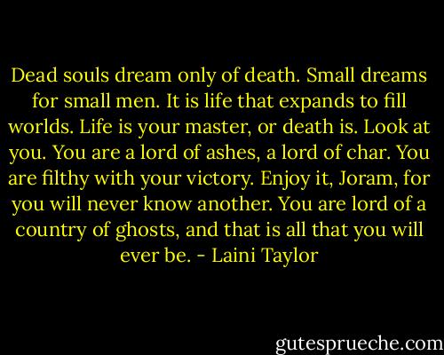 Dead souls dream only of death. Small dreams for small men. It is life that expands to fill worlds. Life is your master, or death is. Look at you. You are a lord of ashes, a lord of char. You are filthy with your victory. Enjoy it, Joram, for you will never know another. You are lord of a country of ghosts, and that is all that you will ever be. - Laini Taylor