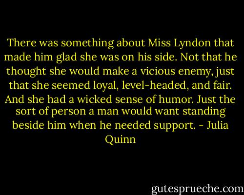 There was something about Miss Lyndon that made him glad she was on his side. Not that he thought she would make a vicious enemy, just that she seemed loyal, level-headed, and fair. And she had a wicked sense of humor. Just the sort of person a man would want standing beside him when he needed support. - Julia Quinn
