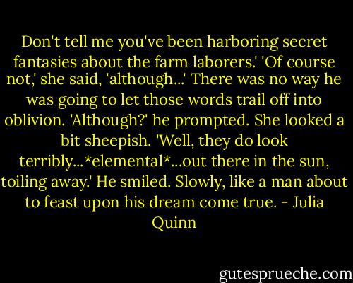 Don't tell me you've been harboring secret fantasies about the farm laborers.'<br />'Of course not,' she said, 'although...'<br />There was no way he was going to let those words trail off into oblivion. 'Although?' he prompted.<br />She looked a bit sheepish. 'Well, they do look terribly...*elemental*...out there in the sun, toiling away.'<br />He smiled. Slowly, like a man about to feast upon his dream come true. - Julia Quinn