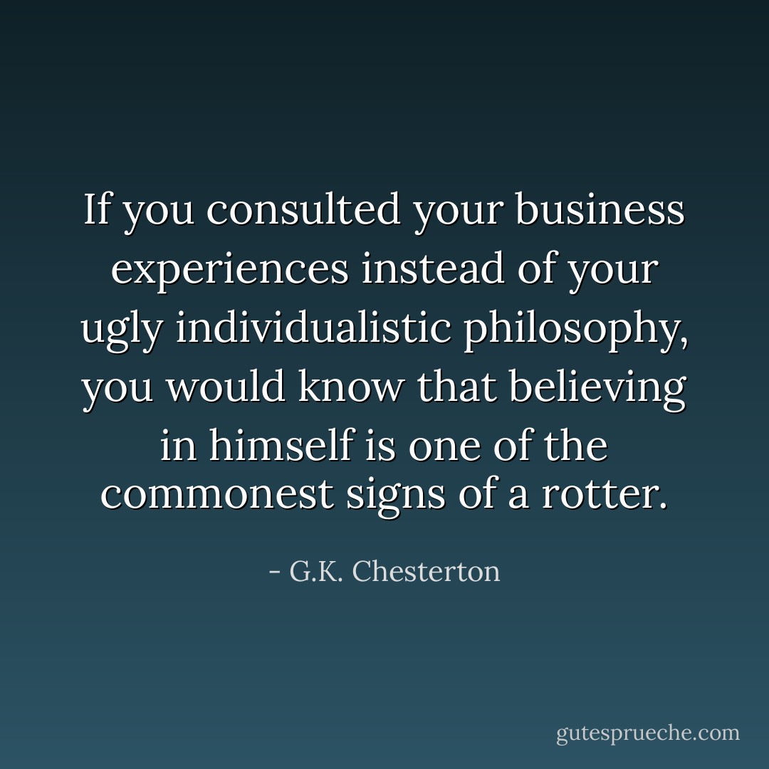 If you consulted your business experiences instead of your ugly individualistic philosophy, you would know that believing in himself is one of the commonest signs of a rotter. - G.K. Chesterton