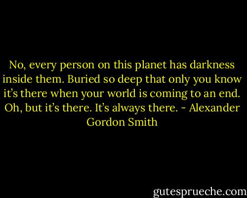 No, every person on this planet has darkness inside them. Buried so deep that only you know it’s there when your world is coming to an end. Oh, but it’s there. It’s always there. - Alexander Gordon Smith