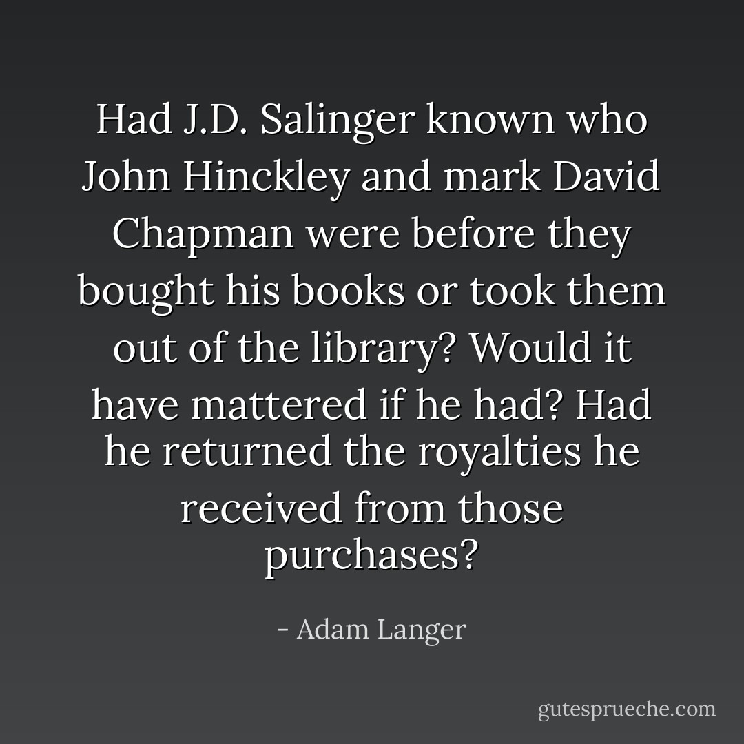 Had J.D. Salinger known who John Hinckley and mark David Chapman were before they bought his books or took them out of the library? Would it have mattered if he had? Had he returned the royalties he received from those purchases? - Adam Langer