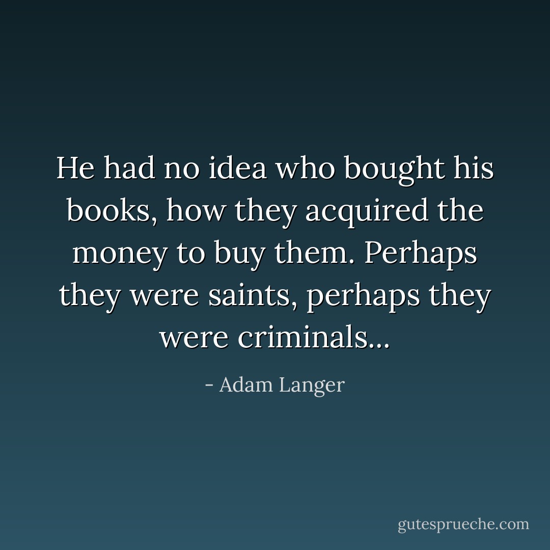 He had no idea who bought his books, how they acquired the money to buy them. Perhaps they were saints, perhaps they were criminals... - Adam Langer