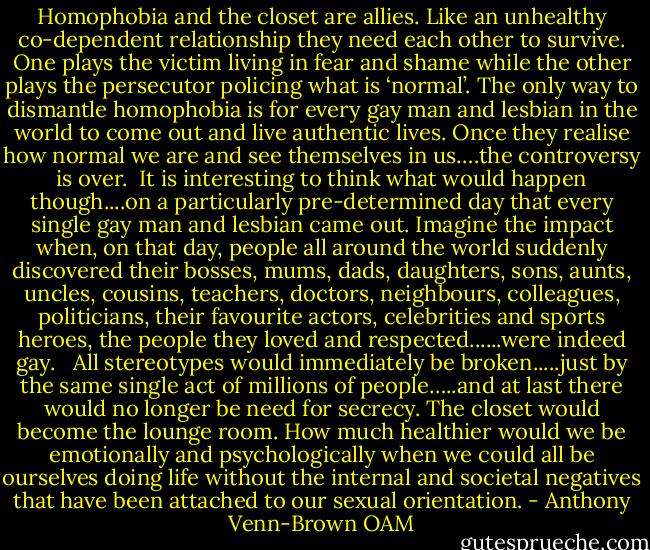 Homophobia and the closet are allies. Like an unhealthy co-dependent relationship they need each other to survive. One plays the victim living in fear and shame while the other plays the persecutor policing what is ‘normal’. The only way to dismantle homophobia is for every gay man and lesbian in the world to come out and live authentic lives. Once they realise how normal we are and see themselves in us….the controversy is over.<br /><br />It is interesting to think what would happen though....on a particularly pre-determined day that every single gay man and lesbian came out. Imagine the impact when, on that day, people all around the world suddenly discovered their bosses, mums, dads, daughters, sons, aunts, uncles, cousins, teachers, doctors, neighbours, colleagues, politicians, their favourite actors, celebrities and sports heroes, the people they loved and respected......were indeed gay. <br /><br />All stereotypes would immediately be broken.....just by the same single act of millions of people…..and at last there would no longer be need for secrecy. The closet would become the lounge room. How much healthier would we be emotionally and psychologically when we could all be ourselves doing life without the internal and societal negatives that have been attached to our sexual orientation. - Anthony Venn-Brown OAM