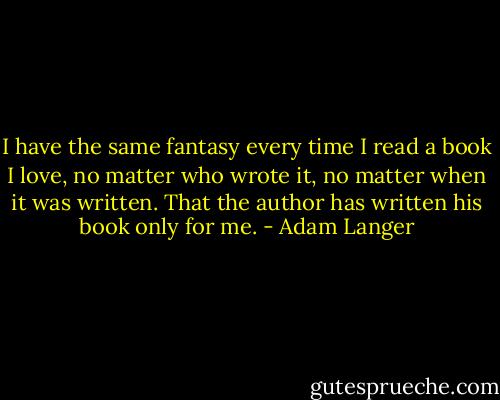 I have the same fantasy every time I read a book I love, no matter who wrote it, no matter when it was written. That the author has written his book only for me. - Adam Langer